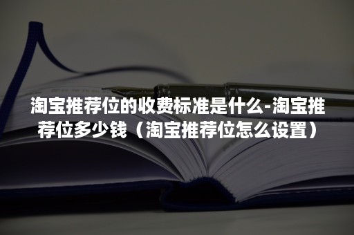 淘宝推荐位的收费标准是什么-淘宝推荐位多少钱（淘宝推荐位怎么设置）