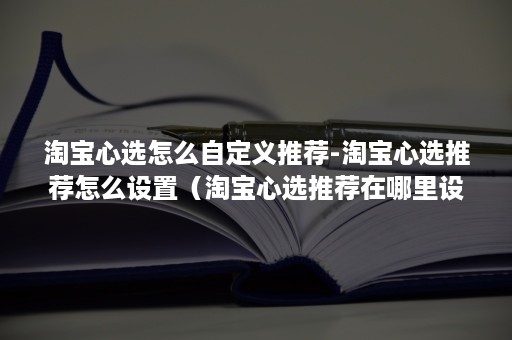 淘宝心选怎么自定义推荐-淘宝心选推荐怎么设置（淘宝心选推荐在哪里设置）