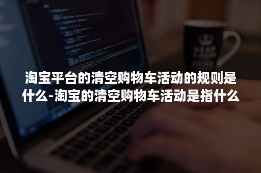 淘宝平台的清空购物车活动的规则是什么-淘宝的清空购物车活动是指什么