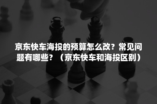 京东快车海投的预算怎么改？常见问题有哪些？（京东快车和海投区别）