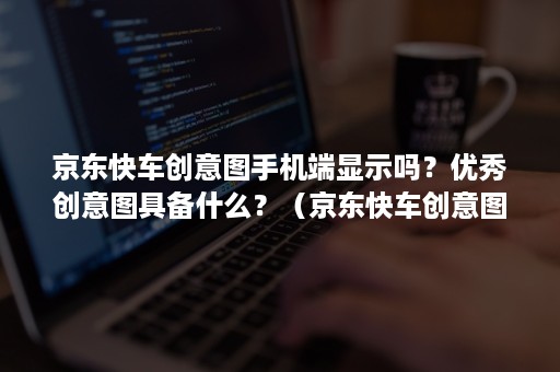 京东快车创意图手机端显示吗？优秀创意图具备什么？（京东快车创意图的作用和要求）