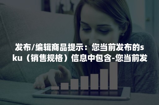 发布/编辑商品提示：您当前发布的sku（销售规格）信息中包含-您当前发布的sku信息中包含疑似与商品无关的字段