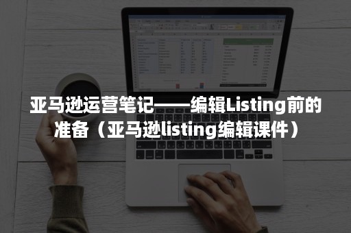 亚马逊运营笔记——编辑Listing前的准备（亚马逊listing编辑课件）