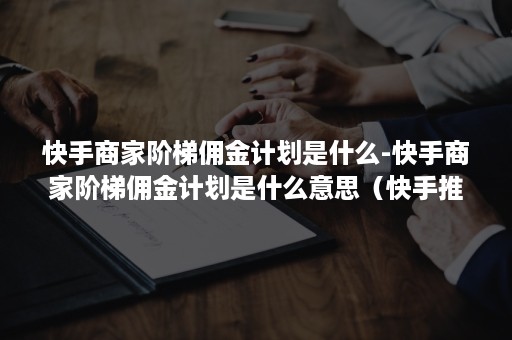 快手商家阶梯佣金计划是什么-快手商家阶梯佣金计划是什么意思（快手推广佣金商品是什么意思）