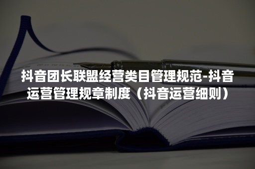 抖音团长联盟经营类目管理规范-抖音运营管理规章制度（抖音运营细则）