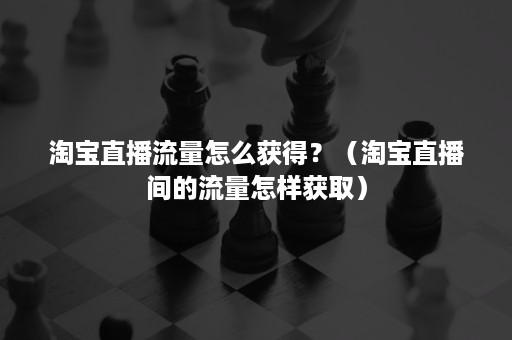 淘宝直播流量怎么获得？（淘宝直播间的流量怎样获取）