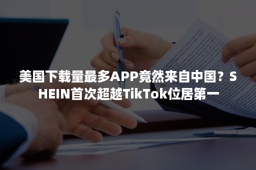 美国下载量最多APP竟然来自中国？SHEIN首次超越TikTok位居第一