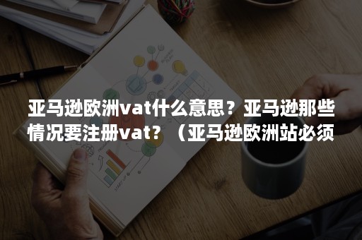 亚马逊欧洲vat什么意思？亚马逊那些情况要注册vat？（亚马逊欧洲站必须注册VAT么）