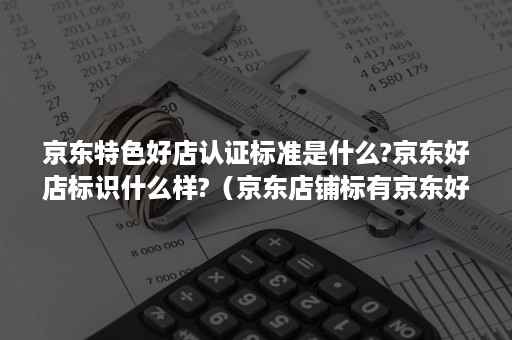 京东特色好店认证标准是什么?京东好店标识什么样?（京东店铺标有京东好店是什么意思）