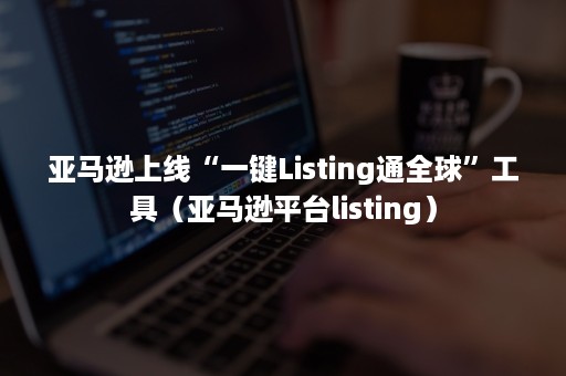 亚马逊上线“一键Listing通全球”工具（亚马逊平台listing）