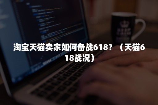 淘宝天猫卖家如何备战618？（天猫618战况）