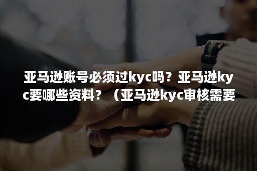 亚马逊账号必须过kyc吗？亚马逊kyc要哪些资料？（亚马逊kyc审核需要的账单怎么开）