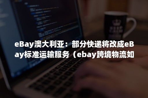 eBay澳大利亚：部分快递将改成eBay标准运输服务（ebay跨境物流如何完成）