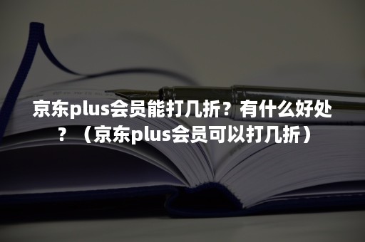 京东plus会员能打几折？有什么好处？（京东plus会员可以打几折）