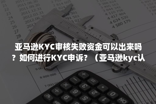 亚马逊KYC审核失败资金可以出来吗？如何进行KYC申诉？（亚马逊kyc认证一般多久通过）