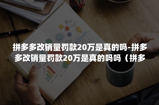 拼多多改销量罚款20万是真的吗-拼多多改销量罚款20万是真的吗吗（拼多多改销量处罚规则）