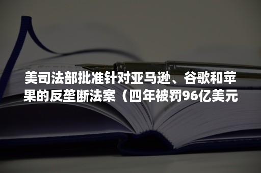 美司法部批准针对亚马逊、谷歌和苹果的反垄断法案（四年被罚96亿美元后,谷歌再遭反垄断指控）