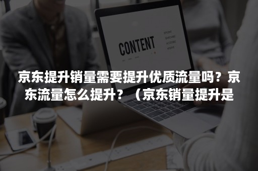 京东提升销量需要提升优质流量吗？京东流量怎么提升？（京东销量提升是什么工作）