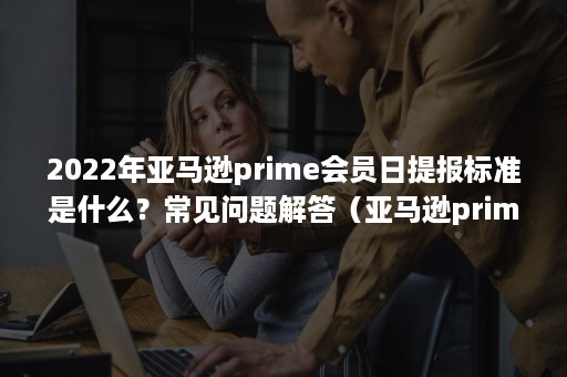 2022年亚马逊prime会员日提报标准是什么？常见问题解答（亚马逊prime日是什么时候）