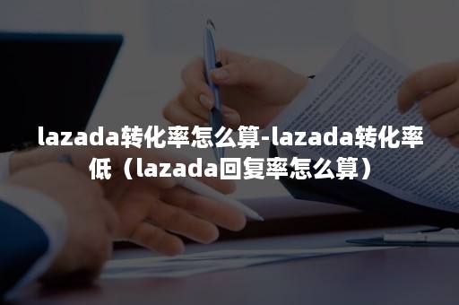 lazada转化率怎么算-lazada转化率低（lazada回复率怎么算）