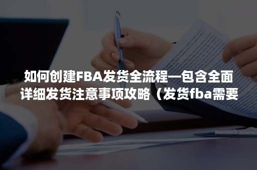 如何创建FBA发货全流程—包含全面详细发货注意事项攻略（发货fba需要准备什么）