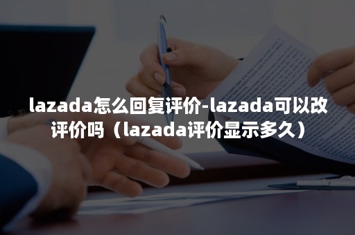 lazada怎么回复评价-lazada可以改评价吗（lazada评价显示多久）