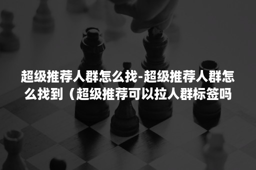 超级推荐人群怎么找-超级推荐人群怎么找到（超级推荐可以拉人群标签吗）