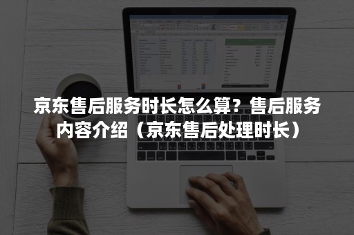 京东售后服务时长怎么算？售后服务内容介绍（京东售后处理时长）