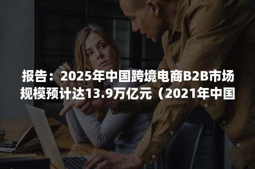 报告：2025年中国跨境电商B2B市场规模预计达13.9万亿元（2021年中国新跨境出口B2B电商行业研究报告）