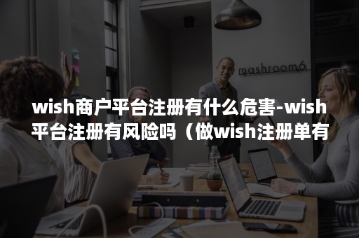 wish商户平台注册有什么危害-wish平台注册有风险吗（做wish注册单有风险吗）