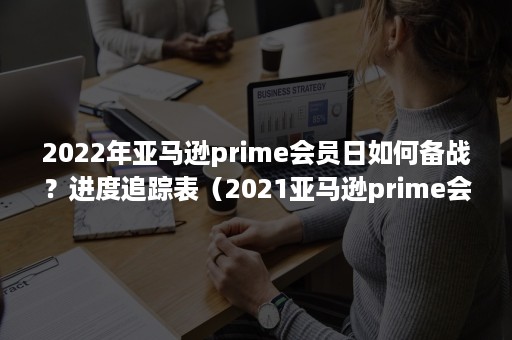 2022年亚马逊prime会员日如何备战？进度追踪表（2021亚马逊prime会员日）