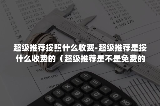 超级推荐按照什么收费-超级推荐是按什么收费的（超级推荐是不是免费的）