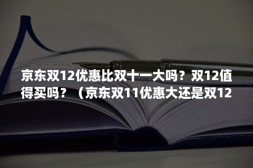 京东双12优惠比双十一大吗？双12值得买吗？（京东双11优惠大还是双12优惠大）