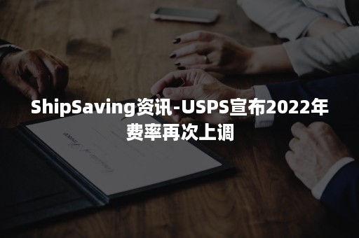 ShipSaving资讯-USPS宣布2022年费率再次上调