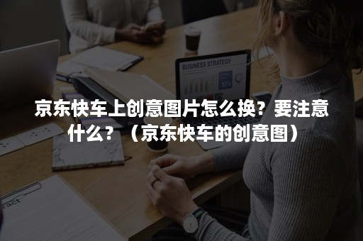 京东快车上创意图片怎么换？要注意什么？（京东快车的创意图）