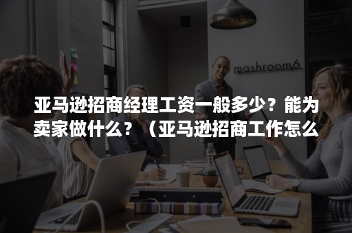 亚马逊招商经理工资一般多少？能为卖家做什么？（亚马逊招商工作怎么样）