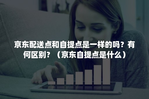 京东配送点和自提点是一样的吗？有何区别？（京东自提点是什么）