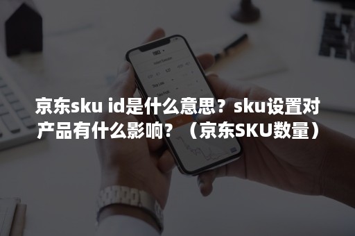 京东sku id是什么意思？sku设置对产品有什么影响？（京东SKU数量）