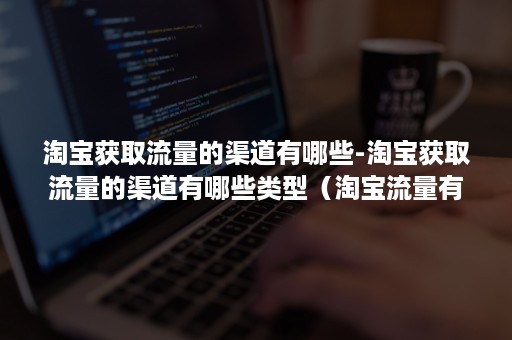 淘宝获取流量的渠道有哪些-淘宝获取流量的渠道有哪些类型（淘宝流量有哪些渠道可以获得）