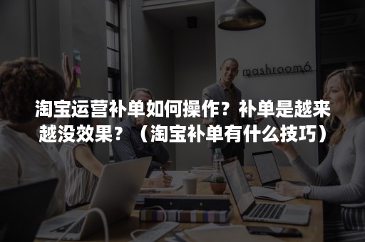 淘宝运营补单如何操作？补单是越来越没效果？（淘宝补单有什么技巧）