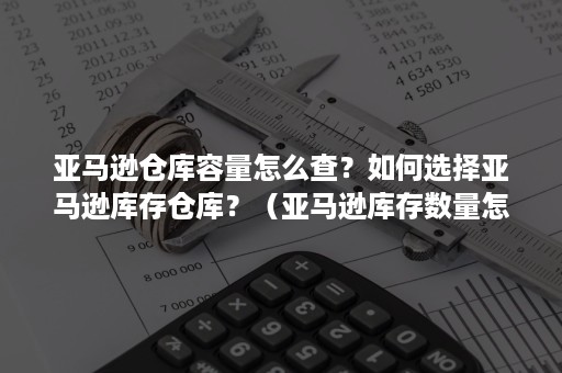 亚马逊仓库容量怎么查？如何选择亚马逊库存仓库？（亚马逊库存数量怎么看）