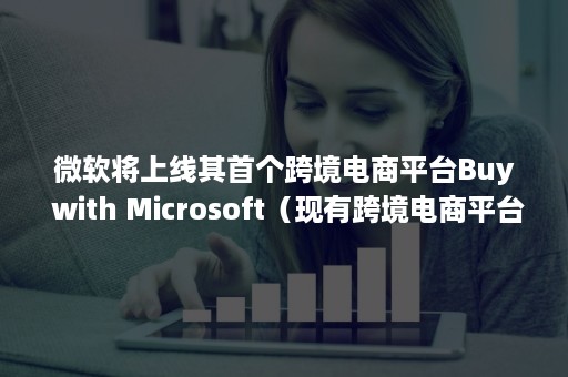 微软将上线其首个跨境电商平台Buy with Microsoft（现有跨境电商平台）