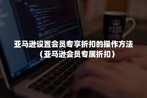 亚马逊设置会员专享折扣的操作方法（亚马逊会员专属折扣）