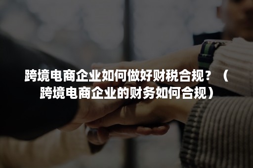 跨境电商企业如何做好财税合规？（跨境电商企业的财务如何合规）