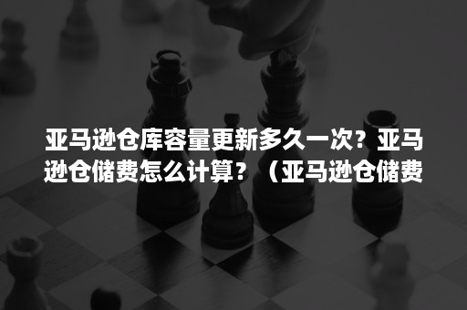 亚马逊仓库容量更新多久一次？亚马逊仓储费怎么计算？（亚马逊仓储费几月和几月比较高）