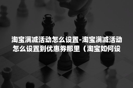 淘宝满减活动怎么设置-淘宝满减活动怎么设置到优惠券那里（淘宝如何设置满减优惠券）