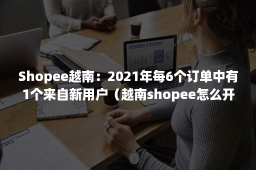 Shopee越南：2021年每6个订单中有1个来自新用户（越南shopee怎么开店）