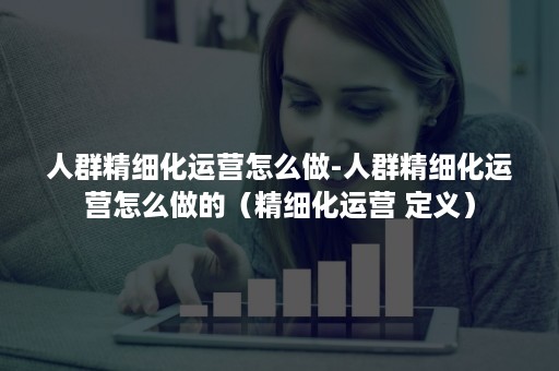 人群精细化运营怎么做-人群精细化运营怎么做的（精细化运营 定义）