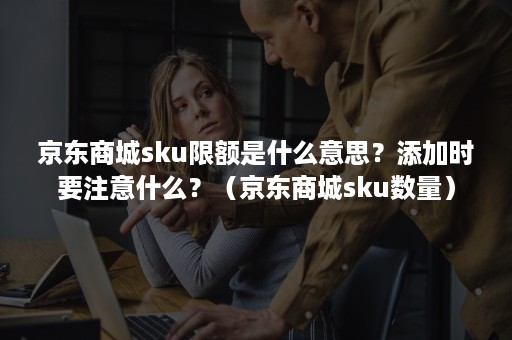 京东商城sku限额是什么意思？添加时要注意什么？（京东商城sku数量）