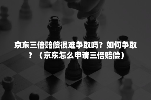 京东三倍赔偿很难争取吗？如何争取？（京东怎么申请三倍赔偿）